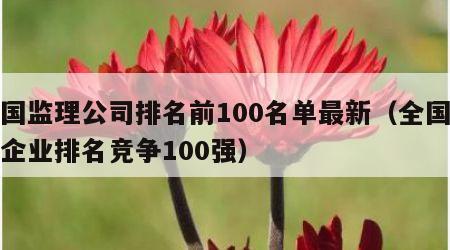 全国监理公司排名前100名单最新（全国监理企业排名竞争100强）