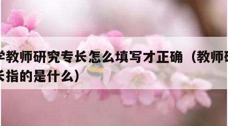 小学教师研究专长怎么填写才正确（教师研究专长指的是什么）