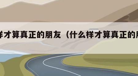 怎样才算真正的朋友（什么样才算真正的朋友）