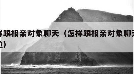 怎样跟相亲对象聊天（怎样跟相亲对象聊天不尴尬）