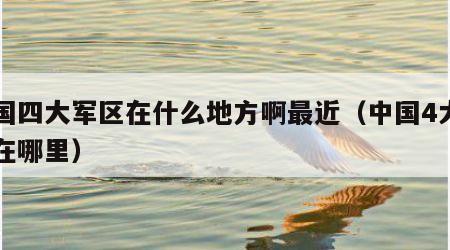 中国四大军区在什么地方啊最近（中国4大军区在哪里）