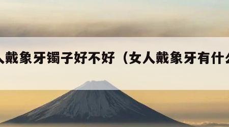 女人戴象牙镯子好不好（女人戴象牙有什么禁忌）