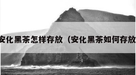 安化黑茶怎样存放（安化黑茶如何存放）