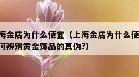 上海金店为什么便宜（上海金店为什么便宜,如何辨别黄金饰品的真伪?）