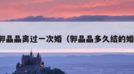 郭晶晶离过一次婚（郭晶晶多久结的婚）