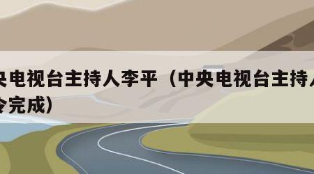 中央电视台主持人李平（中央电视台主持人李平令完成）