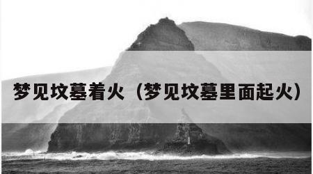 梦见坟墓着火（梦见坟墓里面起火）
