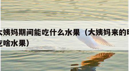 来大姨妈期间能吃什么水果（大姨妈来的时候能吃啥水果）