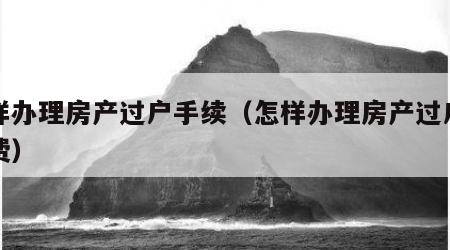 怎样办理房产过户手续（怎样办理房产过户手续费）