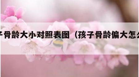 孩子骨龄大小对照表图（孩子骨龄偏大怎么治疗）
