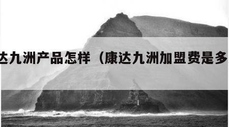 康达九洲产品怎样（康达九洲加盟费是多少?）