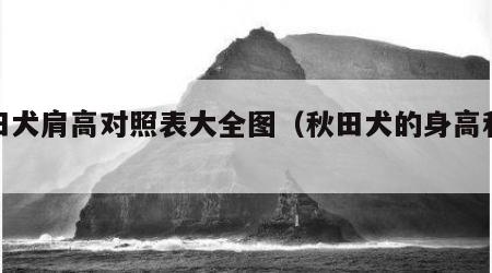 秋田犬肩高对照表大全图（秋田犬的身高和体重）