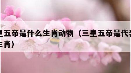三皇五帝是什么生肖动物（三皇五帝是代表什么生肖）