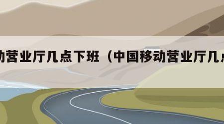 移动营业厅几点下班（中国移动营业厅几点下班）