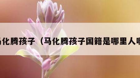 马化腾孩子（马化腾孩子国籍是哪里人啊）