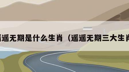 遥遥无期是什么生肖（遥遥无期三大生肖）