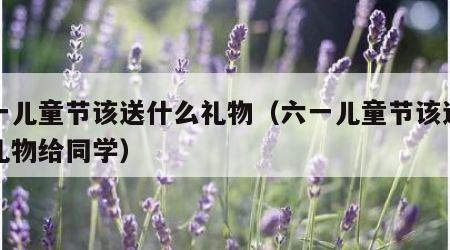 六一儿童节该送什么礼物（六一儿童节该送什么礼物给同学）