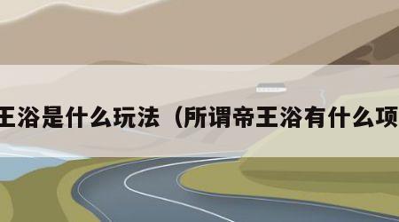 帝王浴是什么玩法（所谓帝王浴有什么项目）