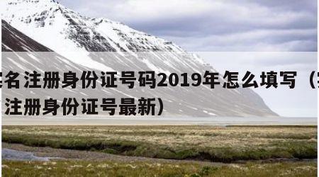 实名注册身份证号码2019年怎么填写（实名注册身份证号最新）