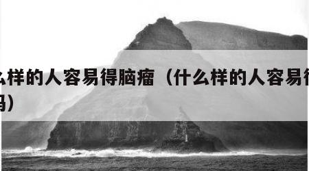 什么样的人容易得脑瘤（什么样的人容易得脑瘤吗）
