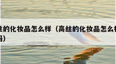 高丝的化妆品怎么样（高丝的化妆品怎么样好用吗）