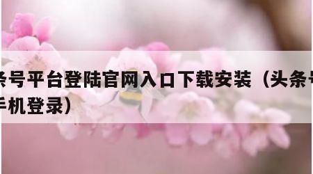 头条号平台登陆官网入口下载安装（头条号官网手机登录）