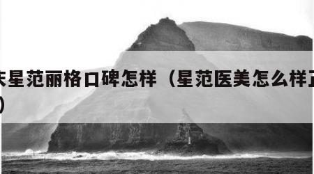 重庆星范丽格口碑怎样（星范医美怎么样正规吗?）