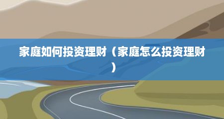 家庭如何投资理财（家庭怎么投资理财）