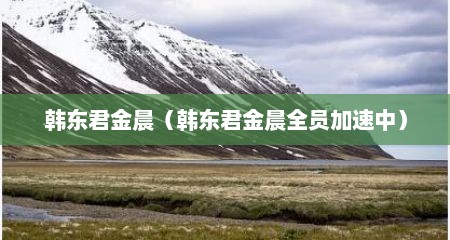 韩东君金晨（韩东君金晨全员加速中）