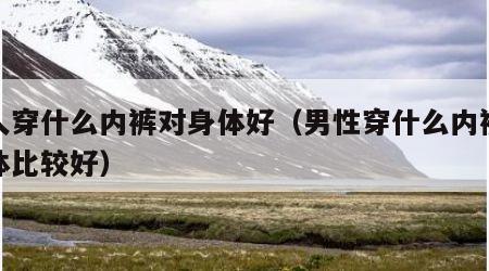 男人穿什么内裤对身体好（男性穿什么内裤对身体比较好）