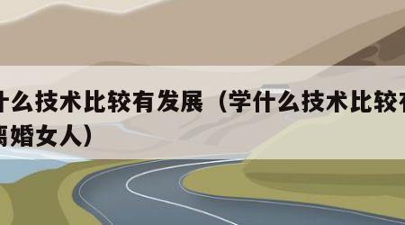 学什么技术比较有发展（学什么技术比较有发展离婚女人）