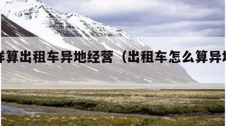 怎样算出租车异地经营（出租车怎么算异地营运）