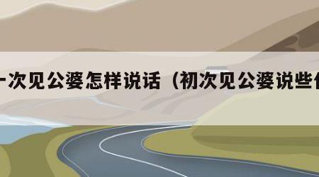 第一次见公婆怎样说话（初次见公婆说些什么）