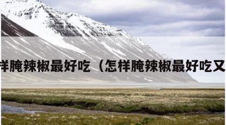 怎样腌辣椒最好吃（怎样腌辣椒最好吃又脆）