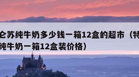 特仑苏纯牛奶多少钱一箱12盒的超市（特仑苏纯牛奶一箱12盒装价格）