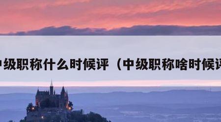 中级职称什么时候评（中级职称啥时候评）