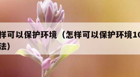 怎样可以保护环境（怎样可以保护环境10种方法）
