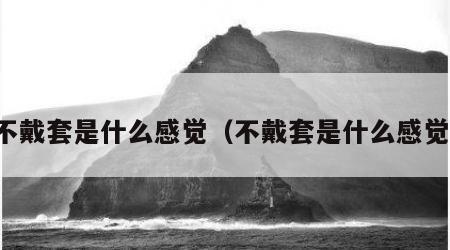 不戴套是什么感觉（不戴套是什么感觉）