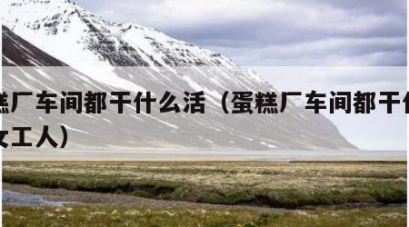 蛋糕厂车间都干什么活（蛋糕厂车间都干什么活女工人）