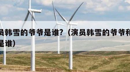 演员韩雪的爷爷是谁?（演员韩雪的爷爷和外公是谁）