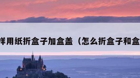 怎样用纸折盒子加盒盖（怎么折盒子和盒盖）