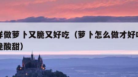 怎样做萝卜又脆又好吃（萝卜怎么做才好吃而且脆酸甜）