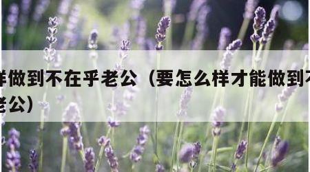 怎样做到不在乎老公（要怎么样才能做到不在乎老公）
