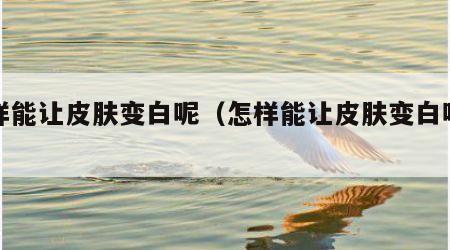 怎样能让皮肤变白呢（怎样能让皮肤变白呢女生）
