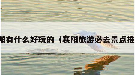 襄阳有什么好玩的（襄阳旅游必去景点推荐）