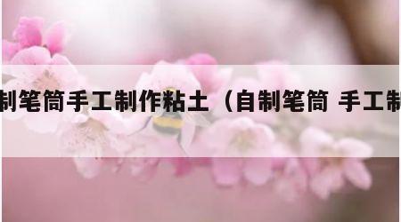 自制笔筒手工制作粘土（自制笔筒 手工制作）