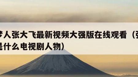 追梦人张大飞最新视频大强版在线观看（张大飞是什么电视剧人物）