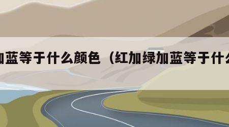 绿加蓝等于什么颜色（红加绿加蓝等于什么颜色）