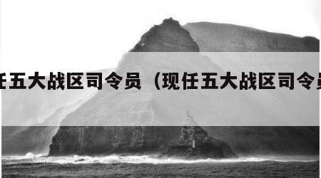 现任五大战区司令员（现任五大战区司令员是谁）