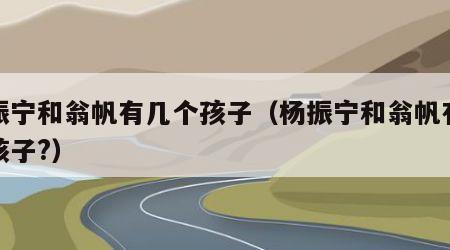 杨振宁和翁帆有几个孩子（杨振宁和翁帆有没有孩子?）